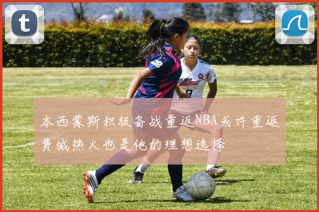 本西蒙斯积极备战重返NBA或许重返费城热火也是他的理想选择