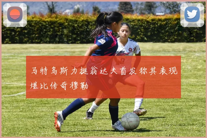 马特乌斯力挺翁达夫首发称其表现堪比传奇穆勒