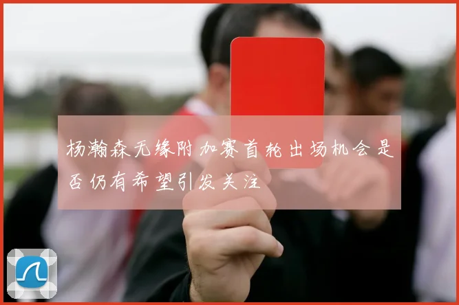 杨瀚森无缘附加赛首轮出场机会是否仍有希望引发关注
