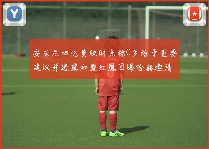 安东尼回忆曼联时光称C罗给予重要建议并透露加盟红魔因滕哈赫邀请