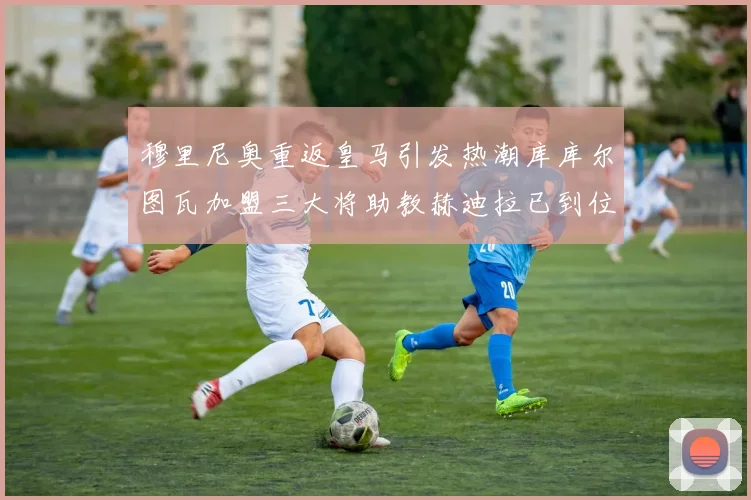 穆里尼奥重返皇马引发热潮库库尔图瓦加盟三大将助教赫迪拉已到位