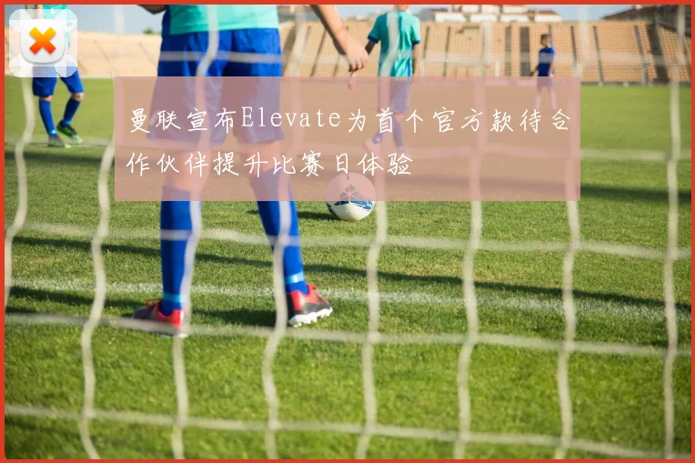 曼联宣布Elevate为首个官方款待合作伙伴提升比赛日体验