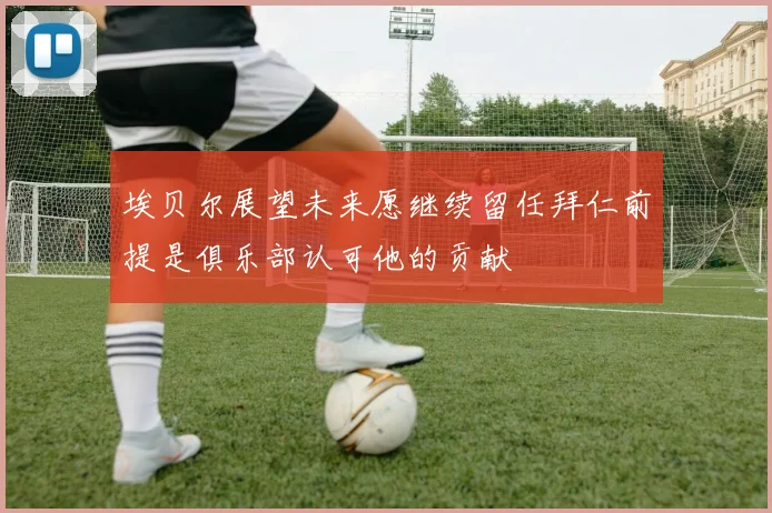 埃贝尔展望未来愿继续留任拜仁前提是俱乐部认可他的贡献