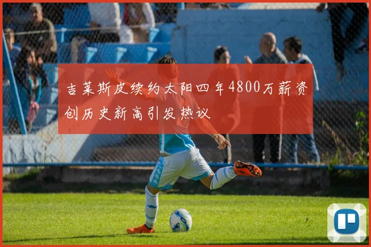 吉莱斯皮续约太阳四年4800万薪资创历史新高引发热议