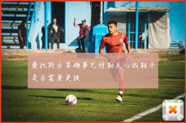 桑托斯分享趣事巴特勒关心我鞋子是否需要更换