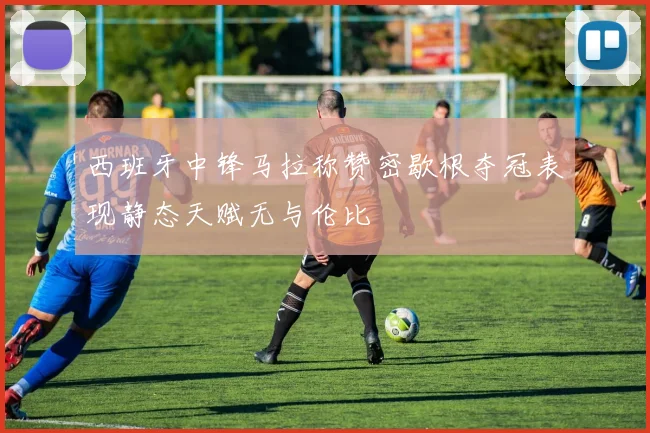 西班牙中锋马拉称赞密歇根夺冠表现静态天赋无与伦比