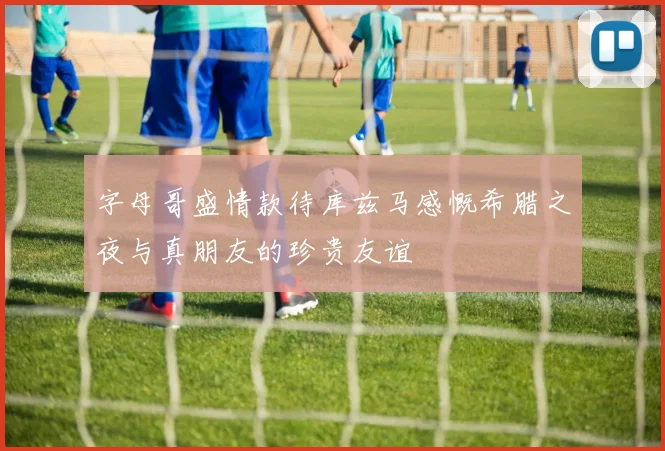 字母哥盛情款待库兹马感慨希腊之夜与真朋友的珍贵友谊