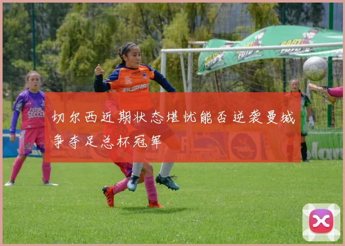 切尔西近期状态堪忧能否逆袭曼城争夺足总杯冠军