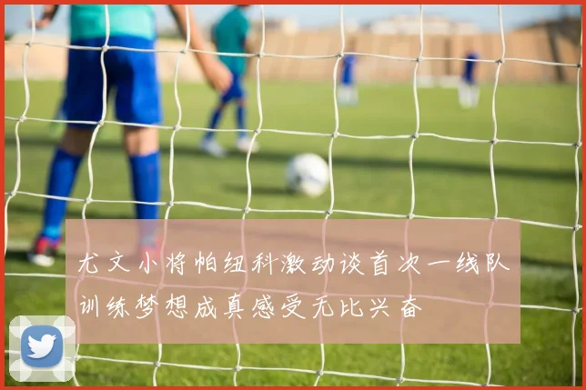 尤文小将帕纽科激动谈首次一线队训练梦想成真感受无比兴奋