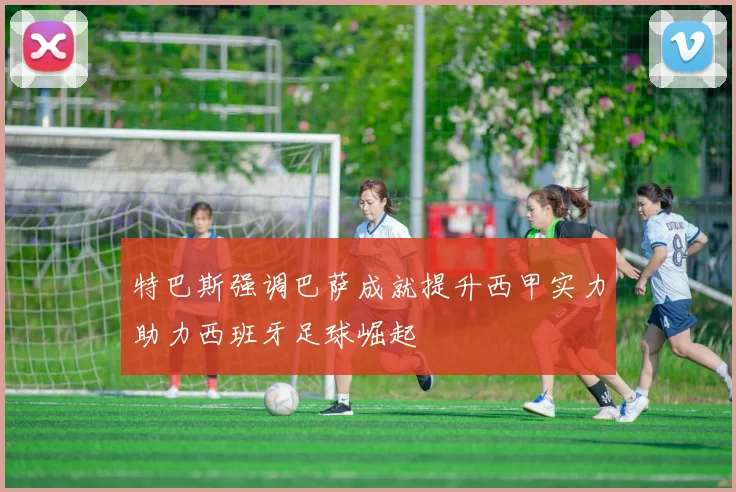 特巴斯强调巴萨成就提升西甲实力助力西班牙足球崛起