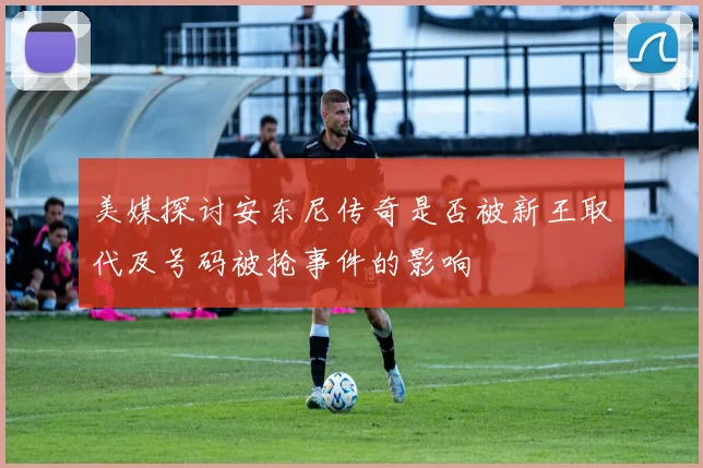 美媒探讨安东尼传奇是否被新王取代及号码被抢事件的影响