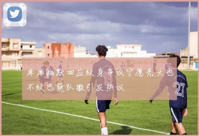 库库幽默回应纹身争议宁愿秃头也不纹巴萨队徽引发热议
