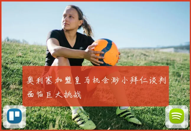 奥利塞加盟皇马机会渺小拜仁谈判面临巨大挑战
