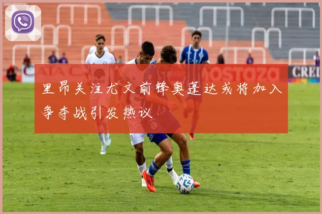 里昂关注尤文前锋奥蓬达或将加入争夺战引发热议
