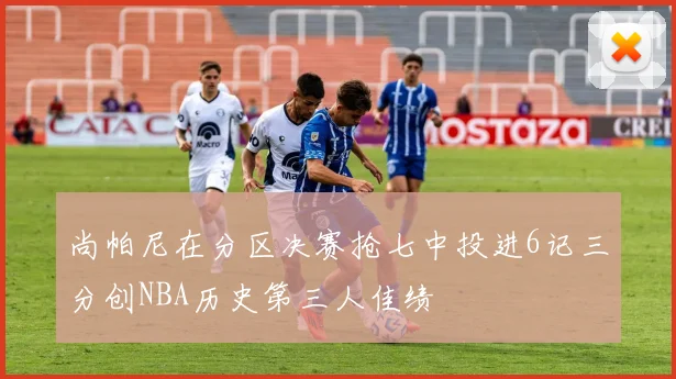 尚帕尼在分区决赛抢七中投进6记三分创NBA历史第三人佳绩
