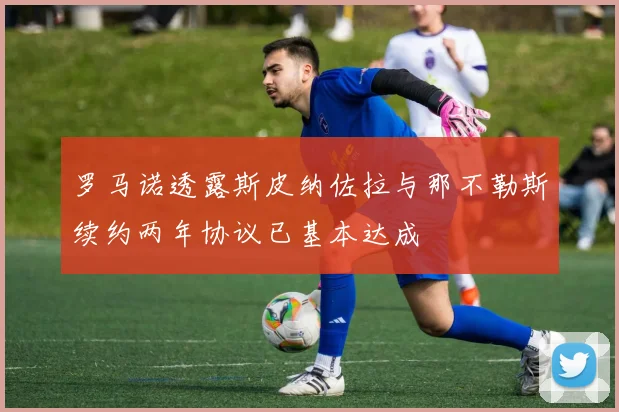 罗马诺透露斯皮纳佐拉与那不勒斯续约两年协议已基本达成