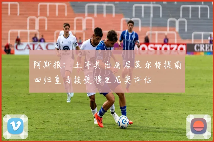 阿斯报：土耳其出局居莱尔将提前回归皇马接受穆里尼奥评估