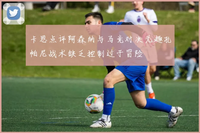 卡恩点评阿森纳与马竞对决无趣孔帕尼战术缺乏控制过于冒险