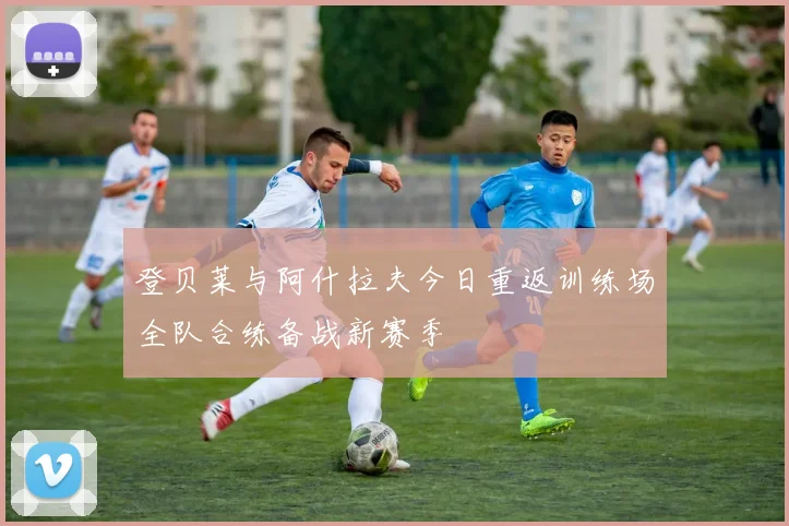 登贝莱与阿什拉夫今日重返训练场全队合练备战新赛季