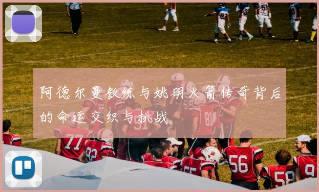 阿德尔曼教练与姚明火箭传奇背后的命运交织与挑战