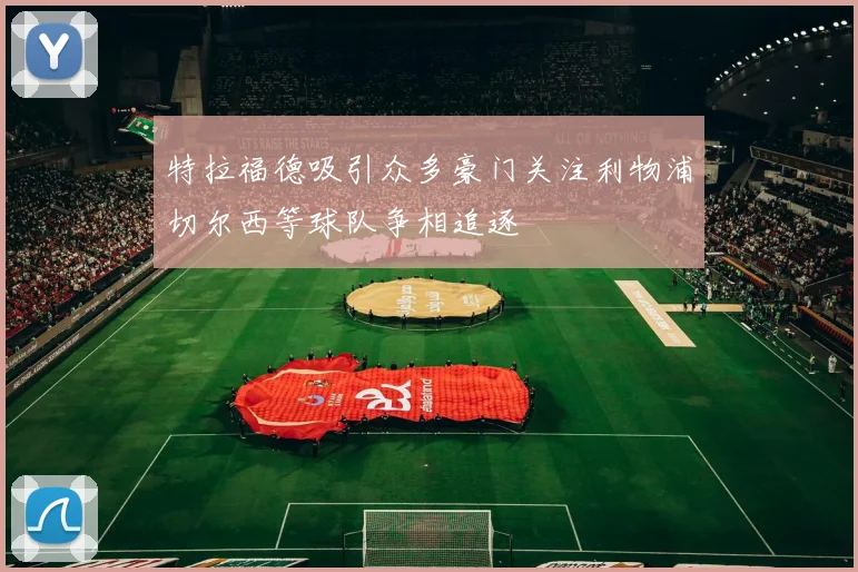特拉福德吸引众多豪门关注利物浦切尔西等球队争相追逐