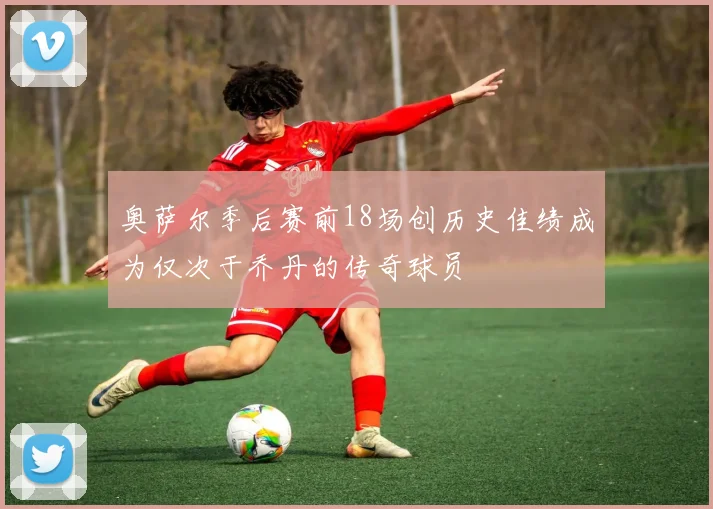 奥萨尔季后赛前18场创历史佳绩成为仅次于乔丹的传奇球员